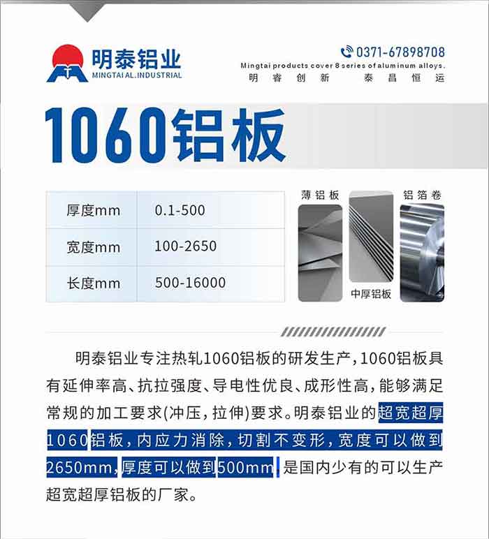 明泰鋁業專注熱軋1060鋁板的研發生產，1060鋁板具有延伸率高、抗拉強度、導電性優良、成形性高，能夠滿足常規的加工要求(沖壓，拉伸)要求。明泰鋁業的超寬超厚1060鋁板，內應力消除，切割不變形，寬度可以做到2650mm，厚度可以做到500mm，是國內少有的可以生產超寬超厚鋁板的廠家。