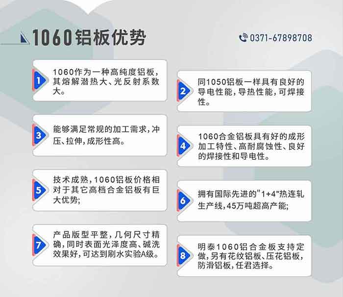 明泰1060鋁板性能優勢
　　1、1060作為一種高純度鋁板，其熔解潛熱大、光反射系數大。

　　2、同1050鋁板一樣具有良好的導電性能，導熱性能，可焊接性。

　　3、能夠滿足常規的加工需求，沖壓、拉伸，成形性高。

　　4、1060合金鋁板具有好的成形加工特性、高耐腐蝕性、良好的焊接性和導電性。

　　5、技術成熟，1060鋁板價格相對于其它高檔合金鋁板有巨大優勢;

　　6、擁有國際先進的