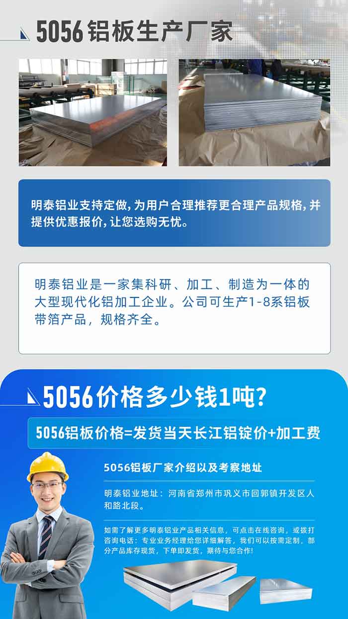 5056鋁板價格多少錢1噸
　　5056鋁板價格高低都有，小編這里建議，用戶在考慮價格的同時，也需注重產(chǎn)品質量以及售后服務，選擇大型鋁板廠家不僅價格合理，其產(chǎn)品質量有保障。河南明泰鋁業(yè)是業(yè)內口碑良好的　5056鋁板生產(chǎn)廠家，價格合理，多重優(yōu)惠，可咨詢選購。
　　5056鋁板價格=發(fā)貨當天長江鋁錠價+加工費
　　5056鋁板廠家介紹以及考察地址
　　明泰鋁業(yè)有技術經(jīng)理為您提供一對一的生產(chǎn)方案設計，為用戶合理推薦更合理產(chǎn)品規(guī)格，并提供優(yōu)惠報價;讓您選購無憂
　　明泰鋁業(yè)是一家集科研、加工、制造為一體的大型現(xiàn)代化鋁加工企業(yè)。公司可生產(chǎn)1-8系鋁板帶箔產(chǎn)品，規(guī)格齊全。
　　明泰鋁業(yè)地址：河南省鄭州市鞏義市回郭鎮(zhèn)開發(fā)區(qū)人和路北段。
　　如需了解更多明泰鋁業(yè)產(chǎn)品相關信息，可點擊在線咨詢，或撥打咨詢電話：專業(yè)業(yè)務經(jīng)理給您詳細解答，我們可以按需定制，部分產(chǎn)品庫存現(xiàn)貨，下單即發(fā)貨，期待與您合作!