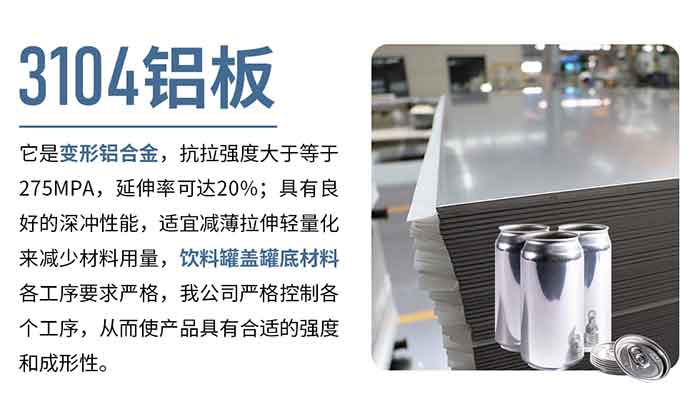 3104鋁板它是變形鋁合金，抗拉強度大于等于275MPA，延伸率可達20%；具有良好的深沖性能，適宜減薄拉伸輕量化來減少材料用量，飲料罐蓋罐底材料各工序要求嚴格，我公司嚴格控制各個工序，從而使產品具有合適的強度和成形性。